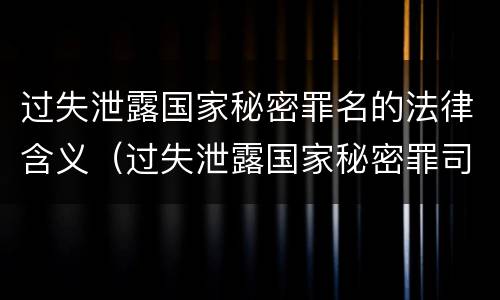 过失泄露国家秘密罪名的法律含义（过失泄露国家秘密罪司法解释）