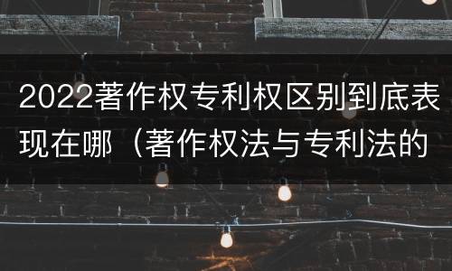 2022著作权专利权区别到底表现在哪（著作权法与专利法的区别）