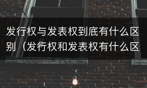 发行权与发表权到底有什么区别（发行权和发表权有什么区别）