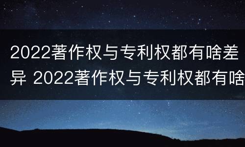 2022著作权与专利权都有啥差异 2022著作权与专利权都有啥差异呢