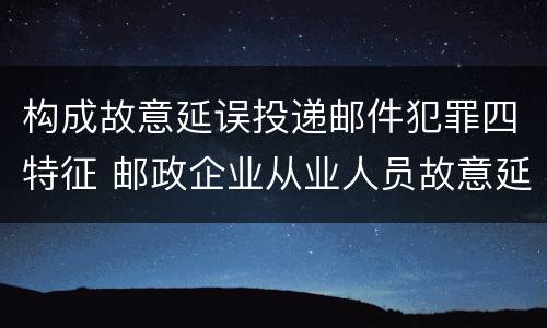 构成故意延误投递邮件犯罪四特征 邮政企业从业人员故意延误投递邮件的