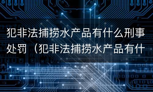 犯非法捕捞水产品有什么刑事处罚（犯非法捕捞水产品有什么刑事处罚规定）