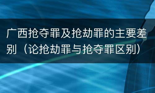 广西抢夺罪及抢劫罪的主要差别（论抢劫罪与抢夺罪区别）