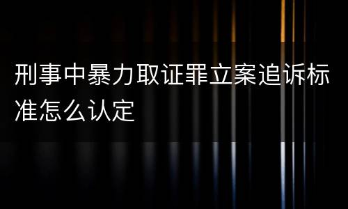 刑事中暴力取证罪立案追诉标准怎么认定