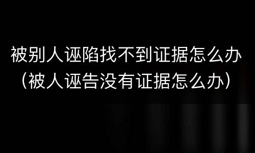 被别人诬陷找不到证据怎么办（被人诬告没有证据怎么办）
