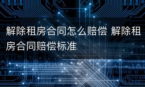 解除租房合同怎么赔偿 解除租房合同赔偿标准