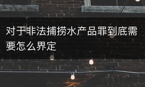 对于非法捕捞水产品罪到底需要怎么界定