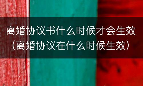 离婚协议书什么时候才会生效（离婚协议在什么时候生效）