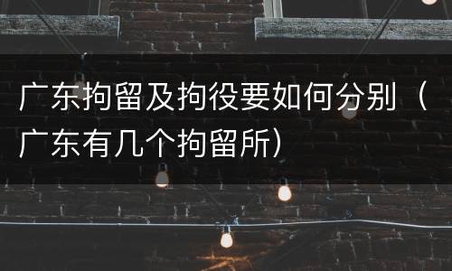 广东拘留及拘役要如何分别（广东有几个拘留所）