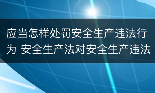 应当怎样处罚安全生产违法行为 安全生产法对安全生产违法行为的处罚形式