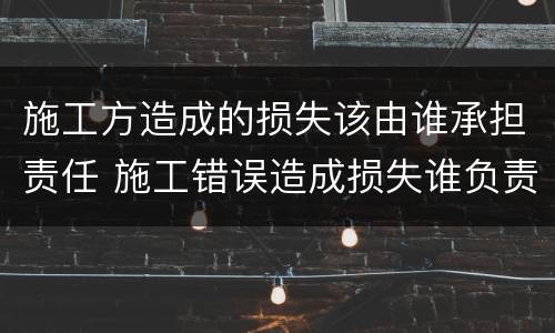 施工方造成的损失该由谁承担责任 施工错误造成损失谁负责