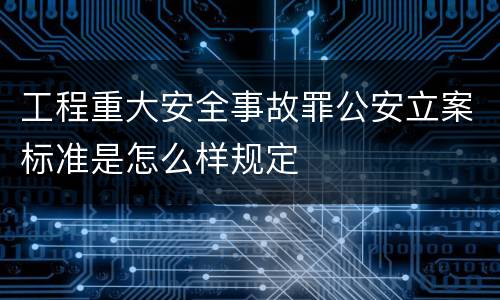 工程重大安全事故罪公安立案标准是怎么样规定