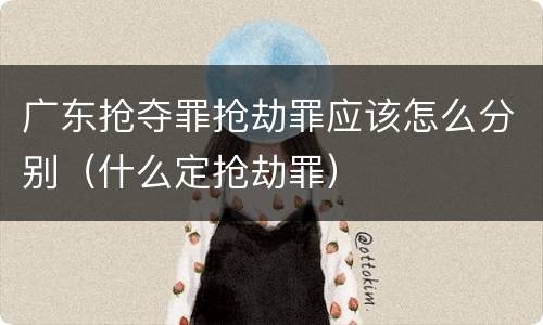 广东抢夺罪抢劫罪应该怎么分别（什么定抢劫罪）