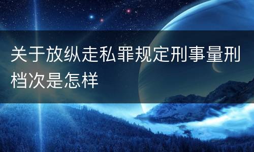关于放纵走私罪规定刑事量刑档次是怎样