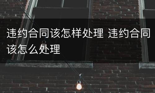 违约合同该怎样处理 违约合同该怎么处理