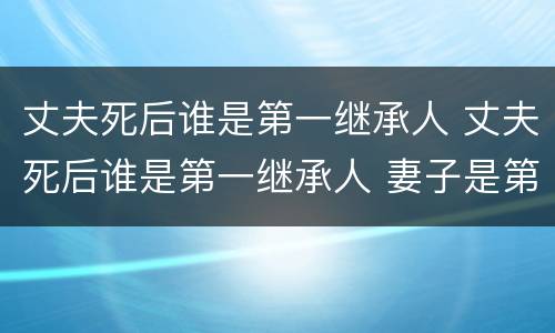 丈夫死后谁是第一继承人 丈夫死后谁是第一继承人 妻子是第二任