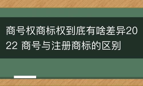 商号权商标权到底有啥差异2022 商号与注册商标的区别