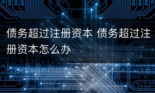 债务超过注册资本 债务超过注册资本怎么办