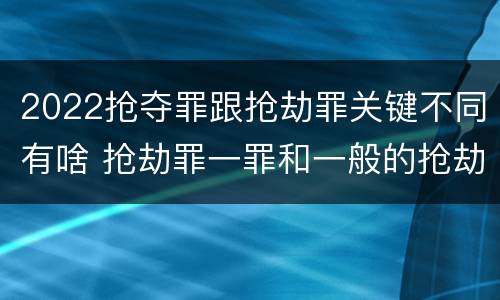 2022抢夺罪跟抢劫罪关键不同有啥 抢劫罪一罪和一般的抢劫罪