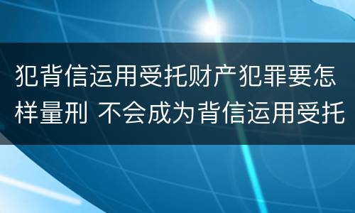 犯背信运用受托财产犯罪要怎样量刑 不会成为背信运用受托财产罪的犯罪主体